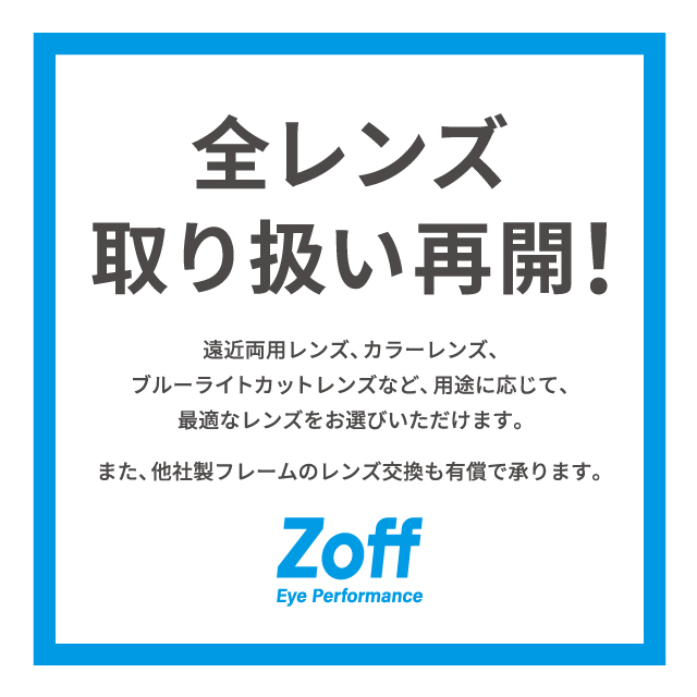 【Zoff】【重要なお知らせ】全レンズ取り扱い再開Zoffでは、取引先レンズメーカーにおけるシステム障害の影響により、一部レンズの取り扱いを停止しておりましたが、2024年4月11日（木）より国内Zoff全店舗（オンラインストア含む）で、対象となる全てのレンズの取り扱いを再開いたしました。